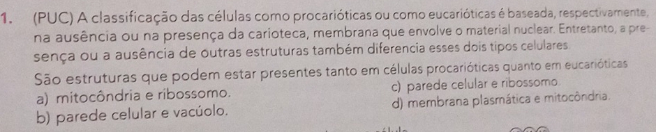 (PUC) A classificação das células como procarióticas ou como eucarióticas é baseada, respectivamente,
na ausência ou na presença da carioteca, membrana que envolve o material nuclear. Entretanto, a pre-
sença ou a ausência de outras estruturas também diferencia esses dois tipos celulares
São estruturas que podem estar presentes tanto em células procarióticas quanto em eucarióticas
a) mitocôndria e ribossomo. c) parede celular e ribossomo.
b) parede celular e vacúolo. d) membrana plasmática e mitocôndria.