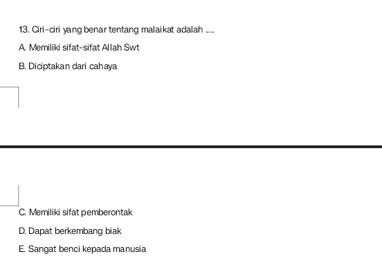 Ciri-ciri yang benar tentang malaikat adalah .....
A. Memiliki sifat-sifat Allah Swt
B. Diciptakan dari cahaya
C. Memiliki sifat pemberontak
D. Dapat berkembang biak
E. Sangat benci kepada manusia