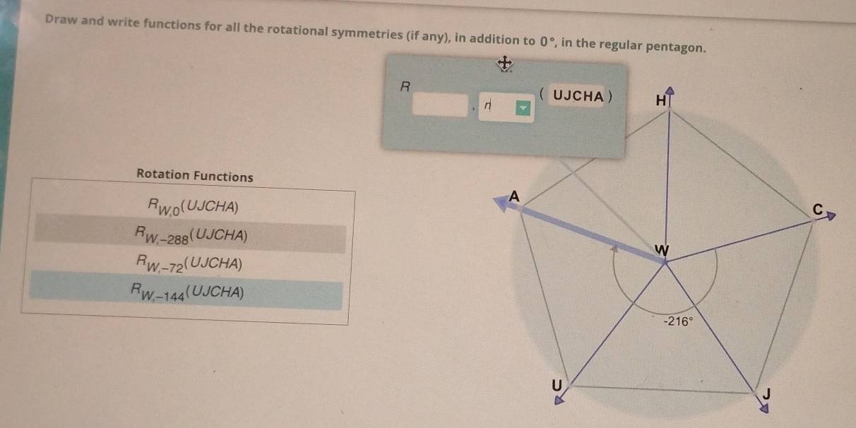 Draw and write functions for all the rotational symmetries (if any), in addition to 0° , in the regular pentagon.
R
Rotation Functions
R_W,0(UJCHA)
R_W_,-288JCHA)
R_W,-7-72(UJCHA)
R_W,-1-144(UJCHA)