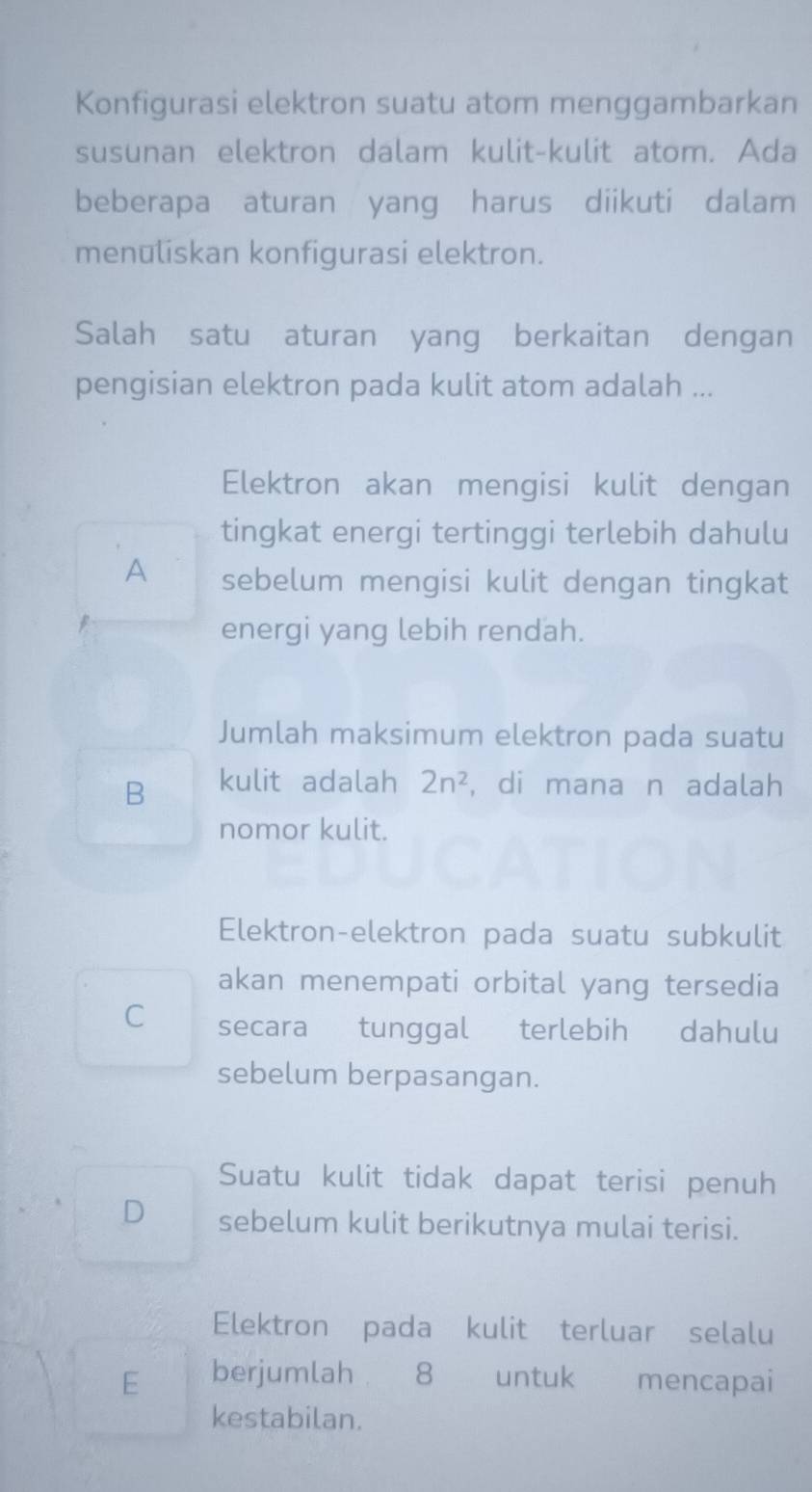 Konfigurasi elektron suatu atom menggambarkan
susunan elektron dalam kulit-kulit atom. Ada
beberapa aturan yang harus diikuti dalam
menuliskan konfigurasi elektron.
Salah satu aturan yang berkaitan dengan
pengisian elektron pada kulit atom adalah ...
Elektron akan mengisi kulit dengan
tingkat energi tertinggi terlebih dahulu
A sebelum mengisi kulit dengan tingkat
energi yang lebih rendah.
Jumlah maksimum elektron pada suatu
B kulit adalah 2n^2 , di mana n adalah
nomor kulit.
Elektron-elektron pada suatu subkulit
akan menempati orbital yang tersedia
C secara tunggal terlebih dahulu
sebelum berpasangan.
Suatu kulit tidak dapat terisi penuh
D sebelum kulit berikutnya mulai terisi.
Elektron pada kulit terluar selalu
E berjumlah 8 untuk mencapai
kestabilan.