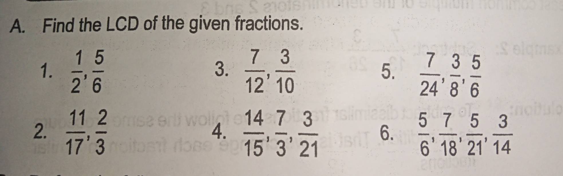 Find the LCD of the given fractions. 
1.  1/2 ,  5/6   7/12 ,  3/10  5.  7/24 ,  3/8 ,  5/6 
3. 
2.  11/17 ,  2/3   14/15 ,  7/3 ,  3/21   5/6 ,  7/18 ,  5/21 ,  3/14 
4. 
6.