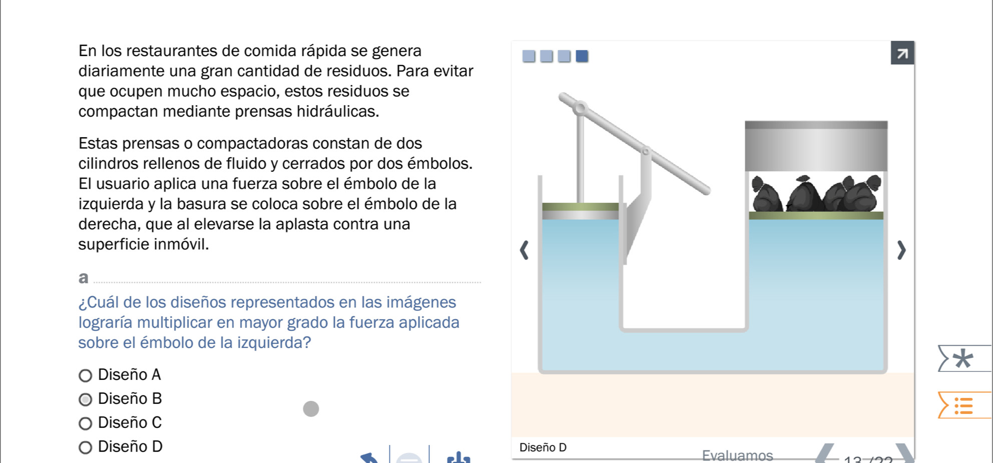 En los restaurantes de comida rápida se genera
diariamente una gran cantidad de residuos. Para evitar
que ocupen mucho espacio, estos residuos se
compactan mediante prensas hidráulicas.
Estas prensas o compactadoras constan de dos
cilindros rellenos de fluido y cerrados por dos émbolos.
El usuario aplica una fuerza sobre el émbolo de la
izquierda y la basura se coloca sobre el émbolo de la
derecha, que al elevarse la aplasta contra una
superficie inmóvil.
a
¿Cuál de los diseños representados en las imágenes
lograría multiplicar en mayor grado la fuerza aplicada
sobre el émbolo de la izquierda?
Diseño A
Diseño B
Diseño C
Diseño D Diseño D
Evaluamos