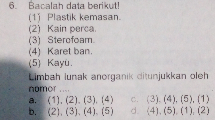 Bacalah data berikut!
(1) Plastik kemasan.
(2) Kain perca.
(3) Sterofoam.
(4) Karet ban.
(5) Kayu.
Limbah lunak anorganik ditunjukkan oleh
nomor ....
a、 (1),(2),(3), 4) C. (3),(4),(5),(1)
b. (2),(3), (4), (5) d. (4),(5), (1),(2)