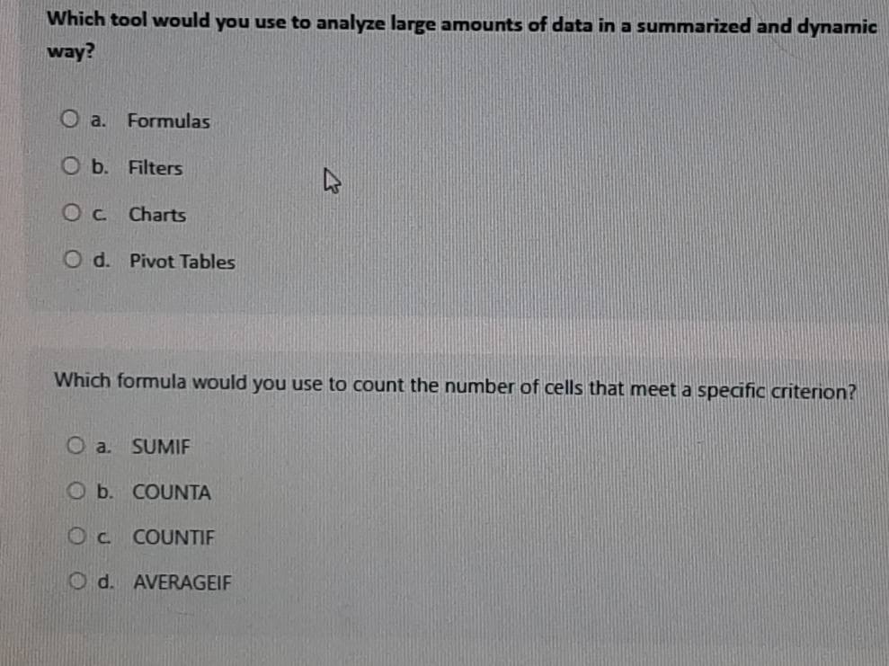 Which tool would you use to analyze large amounts of data in a summarized and dynamic
way?
a. Formulas
b. Filters
C. Charts
d. Pivot Tables
Which formula would you use to count the number of cells that meet a specific criterion?
a. SUMIF
b. COUNTA
c. COUNTIF
d. AVERAGEIF