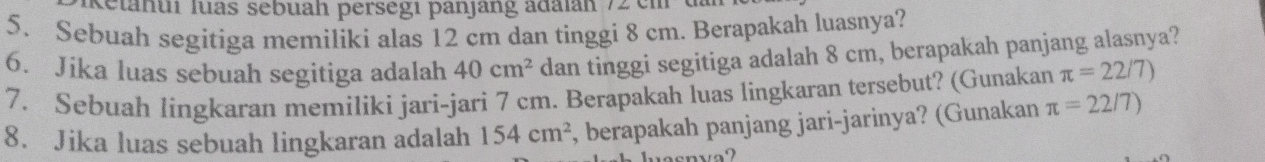 Ketahui luas sebuah persegi panjang adaian 72 cn
5. Sebuah segitiga memiliki alas 12 cm dan tinggi 8 cm. Berapakah luasnya? 
6. Jika luas sebuah segitiga adalah 40cm^2 dan tinggi segitiga adalah 8 cm, berapakah panjang alasnya? 
7. Sebuah lingkaran memiliki jari-jari 7 cm. Berapakah luas lingkaran tersebut? (Gunakan π =22/7)
8. Jika luas sebuah lingkaran adalah 154cm^2 , berapakah panjang jari-jarinya? (Gunakan π =22/7)