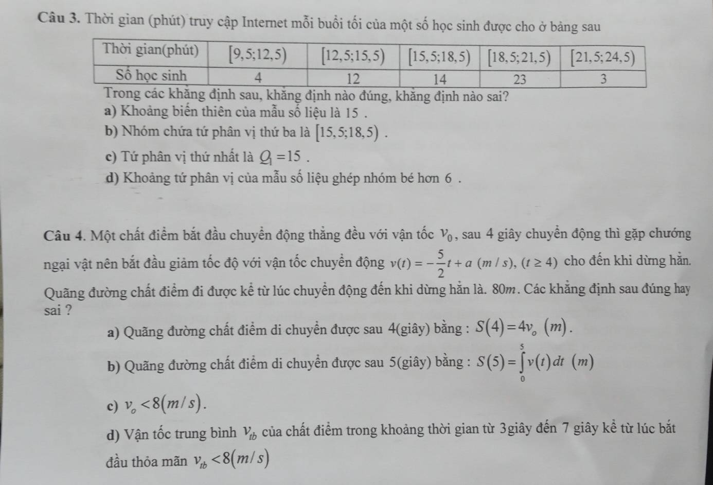 Thời gian (phút) truy cập Internet mỗi buổi tối của một số học sinh được cho ở bảng sau
ác khăng định sau, khăng định nào đúng, khăng định nào sai?
a) Khoảng biến thiên của mẫu số liệu là 15 .
b) Nhóm chứa tứ phân vị thứ ba là [15,5;18,5).
c) Tứ phân vị thứ nhất là Q_1=15.
d) Khoảng tứ phân vị của mẫu số liệu ghép nhóm bé hơn 6 .
Câu 4. Một chất điểm bắt đầu chuyển động thẳng đều với vận tốc v_0 , sau 4 giây chuyển động thì gặp chướng
ngại vật nên bắt đầu giảm tốc độ với vận tốc chuyển động v(t)=- 5/2 t+a(m/s),(t≥ 4) cho đến khi dừng hằn.
Quãng đường chất điểm đi được kể từ lúc chuyển động đến khi dừng hằn là. 80m. Các khẳng định sau đúng hay
sai ? (m).
a) Quãng đường chất điểm di chuyển được sau 4(giây) bằng : S(4)=4v_o
b) Quãng đường chất điểm di chuyển được sau 5(giây) bằng : S(5)=∈tlimits _0^(5v(t)dt(m)
c) v_o)<8(m/s).
d) Vận tốc trung bình V_tb của chất điểm trong khoảng thời gian từ 3giây đến 7 giây kể từ lúc bắt
đầu thỏa mãn v_tb<8(m/s)