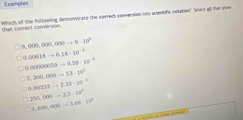 Examples
Which of the following demonstrate the correct conversion into scientific notation? Select all that show
that correct conversion.
9,000,000,000to 9· 10^9
0.00618- _  6.18· 10^(-3)
0.00000059 0.59· 10^(-6)
5,300,000 53· 10^5
0.00233 2.33· 10^(-5)
2.5· 10^4
250,000 3.68· 10^6
3,680,000 _ 3
Or a stylus on your screen!