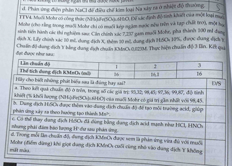 ó máng ngàn thi thư được hước jv e 
d. Phản ứng điện phân NaCl để điều chế kim loại Na xây ra ở nhiệt độ thường. 
TTV4. Muối Mohr có công thức (NH₄):Fe(SO₄)₂. 6H :O. Đế xác định độ tinh khiết của một loại muộ 
Mohr (cho rằng trong muối Mohr chi có muối kép ngậm nước nều trên và tạp chất trơ), một họ 
sinh tiến hành các thí nghiệm sau: Cân chính xác 7,237 gam muối Mohr, pha thành 100 ml dung 
dịch X. Lấy chính xác 10 mL dung dịch X, thêm 10 mL dung dịch H:SOι 10%, được dung dịch Y
Chuẩn độ dung dịch Y bằng dung dịch chuẩn KMnO : 0,023M. Thực hiện chuẩn độ 3 lần. Kết quả 
đạt được như sau: