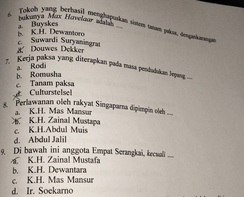 bukunya Max Havelaar adalah ....
a. Buyskes
6. Tokoh yang berhasil menghapuskan sistem tanam paksa, dengankarangan
b. K.H. Dewantoro
c. Suwardi Suryaningrat
Douwes Dekker
a. Rodi
7. Kerja paksa yang diterapkan pada masa pendudukan Jepang ..
b. Romusha
c. Tanam paksa
d Culturstelsel
8. Perlawanan oleh rakyat Singaparna dípimpin oleh .....
a. K.H. Mas Mansur
b. K.H. Zainal Mustapa
c. K.H.Abdul Muis
d. Abdul Jalil
9. Di bawah ini anggota Empat Serangkai, kecuali ....
a. K.H. Zainal Mustafa
b. K.H. Dewantara
c. K.H. Mas Mansur
d. Ir. Soekarno