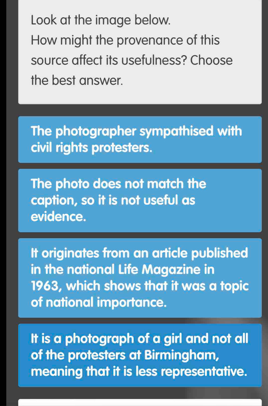 Look at the image below.
How might the provenance of this
source affect its usefulness? Choose
the best answer.
The photographer sympathised with
civil rights protesters.
The photo does not match the
caption, so it is not useful as
evidence.
It originates from an article published
in the national Life Magazine in
1963, which shows that it was a topic
of national importance.
It is a photograph of a girl and not all
of the protesters at Birmingham,
meaning that it is less representative.