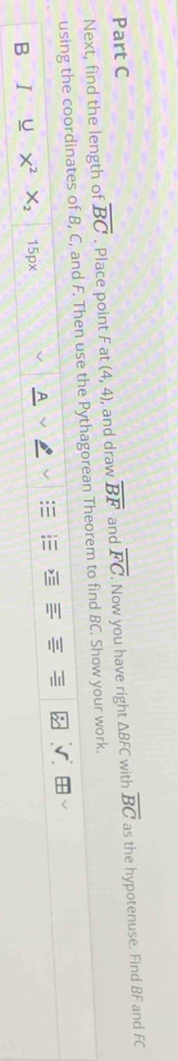 overline FC. Now you have right △ BFC with overline BC as the hypotenuse. Find BF and FC
Next, find the length of overline BC. Place point F at (4,4) , and draw overline BF and 
using the coordinates of B, C, and F. Then use the Pythagorean Theorem to find BC. Show your work. 
B I U X^2 X_2 15px