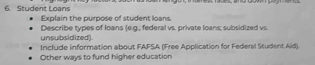 o, terest rates, ano domn payene 
6. Student Loans 
Explain the purpose of student loans. 
Describe types of loans (e.g., federal vs. private loans; subsidized vs. 
unsubsidized). 
Include information about FAFSA (Free Application for Federal Student Aid). 
Other ways to fund higher education