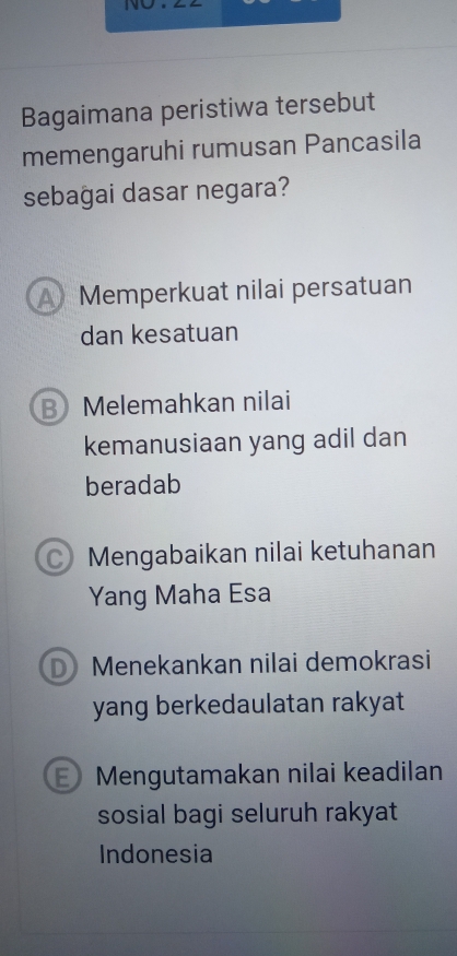 Bagaimana peristiwa tersebut
memengaruhi rumusan Pancasila
sebagai dasar negara?
A Memperkuat nilai persatuan
dan kesatuan
B Melemahkan nilai
kemanusiaan yang adil dan
beradab
C) Mengabaikan nilai ketuhanan
Yang Maha Esa
D) Menekankan nilai demokrasi
yang berkedaulatan rakyat 
Mengutamakan nilai keadilan
sosial bagi seluruh rakyat
Indonesia