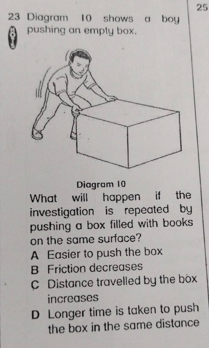 25
23 Diagram 10 shows a boy
pushing an empty box.
Diagram 10
What will happen if the
investigation is repeated by
pushing a box filled with books .
on the same surface?
A Easier to push the box
B Friction decreases
C Distance travelled by the box
increases
D Longer time is taken to push
the box in the same distance