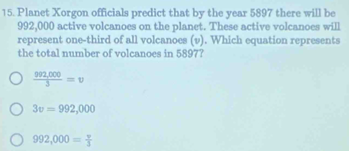 Planet Xorgon officials predict that by the year 5897 there will be
992,000 active volcanoes on the planet. These active volcanoes will
represent one-third of all volcanoes (v). Which equation represents
the total number of volcanoes in 5897?
 (992,000)/3 =v
3v=992,000
992,000= v/3 