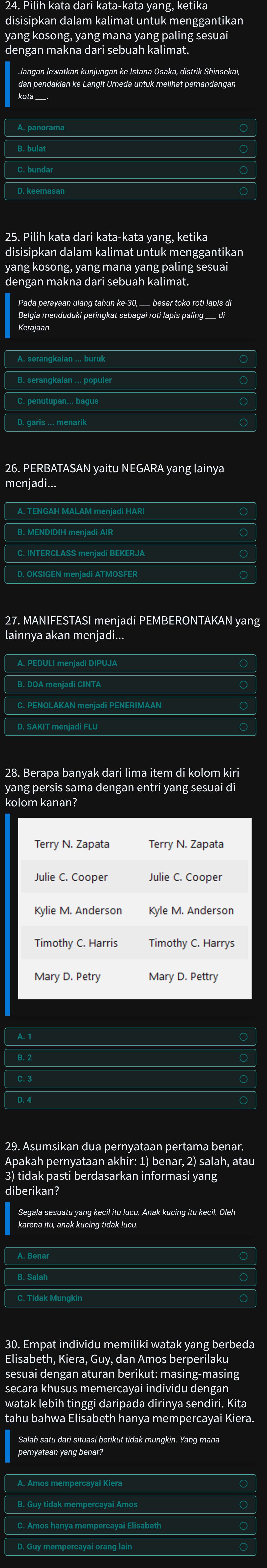 disisipkan dalam kalimat untuk menggantikan
yang kosong, yang mana yang paling sesuai
Jangan Iewatkan kunjungan ke Istana Osaka, distrik Shinsekai,
kota ____
25. Pilih kata dari kata-kata yang, ketika
disisipkan dalam kalimat untuk menggantikan
yang kosong, yang mana yang paling sesuai
dengan makna dari sebuah kalimat.
Kerajaan.
B. serangkaian ... populer
26. PERBATASAN yaitu NEGARA yang lainya
menjadi...
B. MENDIDIH menjadi AIR
C. INTERCLASS menjadi BEKERJA
D. OKSIGEN menjadi ATMOSFER
27. MANIFESTASI menjadi PEMBERONTAKAN yang
lainnya akan menjadi...
28. Berapa banyak dari lima item di kolom kiri
yang persis sama dengan entri yang sesuai di
kolom kanan?
A. 1
C. 3
Apakah pernyataan akhir: 1) benar, 2) salah, atau
3) tidak pasti berdasarkan informasi yang
diberikan?
karena itu, anak kucing tidak lucu.
A. Benar
C. Tidak Mungkin
30. Empat individu memiliki watak yang berbeda
Elisabeth, Kiera, Guy, dan Amos berperilaku
sesuai dengan aturan berikut: masing-masing
secara khusus memercayai individu dengan
watak lebih tinggi daripada dirinya sendiri. Kita
tahu bahwa Elisabeth hanya mempercayai Kiera.
Salah satu dari situasi berikut tidak mungkin. Yang mana
C. Amos hanya mempercayai Elisabeth