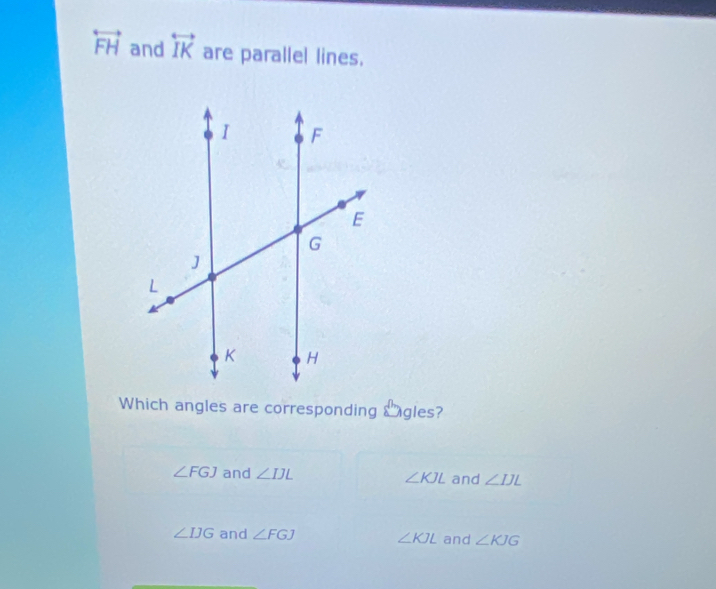 overleftrightarrow FH and overleftrightarrow IK are parallel lines.
Which angles are corresponding Sngles?
∠ FGJ and ∠ IJL ∠ KJL and ∠ IJL
∠ IJG and ∠ FGJ ∠ KJL and ∠ KJG