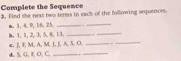 Complete the Sequence 
3. Find the next two terms in each of the following sequences. 
a. 1, 4, 9, 16, 25, _._ 
b. 1, 1, 2, 3, 5, 8, 13, _. 
_ 
e. J, F, M, A, M, J, J, A, S, O,_ 
_ 
d. S, G, F, O, C, _ ,_