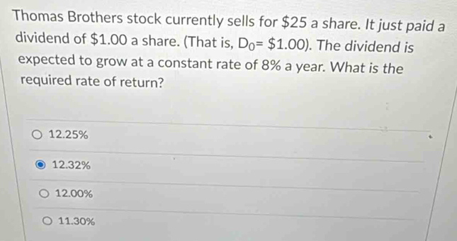 Thomas Brothers stock currently sells for $25 a share. It just paid a
dividend of $1.00 a share. (That is, D_0=$1.00). The dividend is
expected to grow at a constant rate of 8% a year. What is the
required rate of return?
12.25%
12.32%
12.00%
11.30%