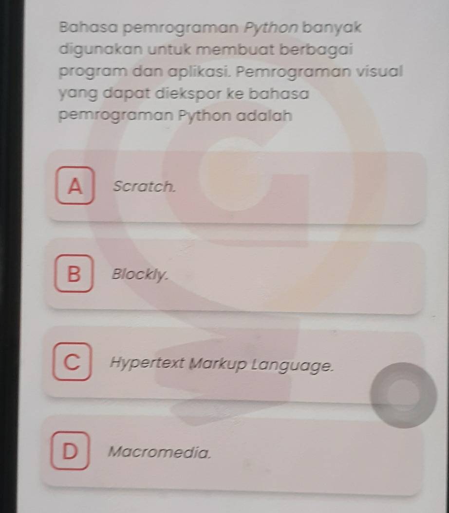 Bahasa pemrograman Python banyak
digunakan untuk membuat berbagai
program dan aplikasi. Pemrograman visual
yang dapat diekspor ke bahasa
pemrograman Python adalah
A Scratch.
B Blockly.
Cl Hypertext Markup Language.
D Macromedia.