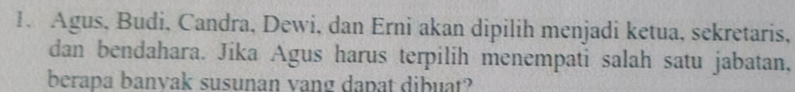 Agus, Budi, Candra, Dewi, dan Erni akan dipilih menjadi ketua, sekretaris, 
dan bendahara. Jika Agus harus terpilih menempati salah satu jabatan, 
berapa banvak susunan vang dapat dibuat?