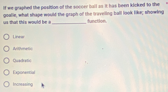 If we graphed the position of the soccer ball as it has been kicked to the
goalie, what shape would the graph of the traveling ball look like; showing
us that this would be a _function.
Linear
Arithmetic
Quadratic
Exponential
Increasing