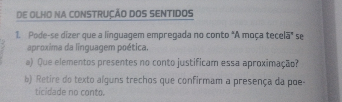 DE OLHO NA CONSTRUÇÃO DOS SENTIDOS 
1. Pode-se dizer que a linguagem empregada no conto “A moça tecelã” se 
aproxima da linguagem poética. 
a) Que elementos presentes no conto justificam essa aproximação? 
b) Retire do texto alguns trechos que confirmam a presença da poe- 
ticidade no conto.