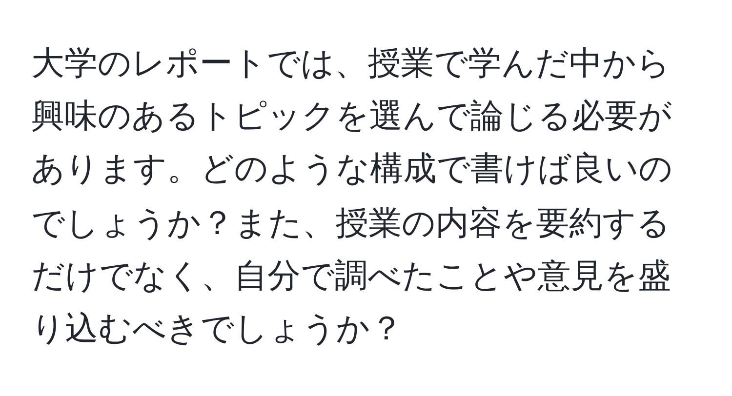 大学のレポートでは、授業で学んだ中から興味のあるトピックを選んで論じる必要があります。どのような構成で書けば良いのでしょうか？また、授業の内容を要約するだけでなく、自分で調べたことや意見を盛り込むべきでしょうか？