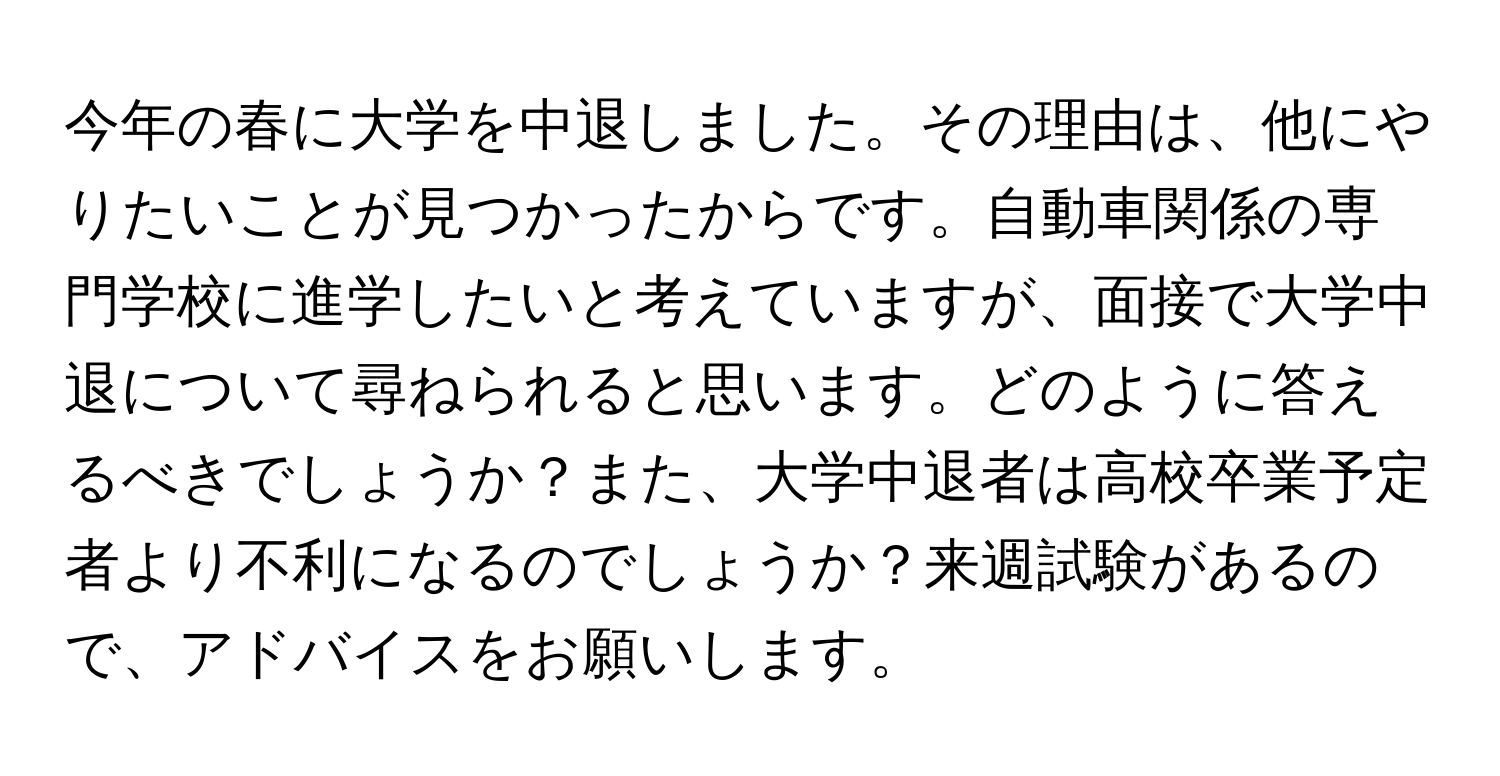 今年の春に大学を中退しました。その理由は、他にやりたいことが見つかったからです。自動車関係の専門学校に進学したいと考えていますが、面接で大学中退について尋ねられると思います。どのように答えるべきでしょうか？また、大学中退者は高校卒業予定者より不利になるのでしょうか？来週試験があるので、アドバイスをお願いします。