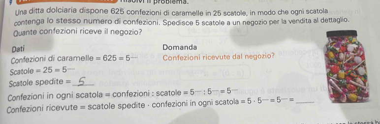 iv iI problema. 
Una ditta dolciaria dispone 625 confezioni di caramelle in 25 scatole, in modo che ogni scatola 
contenga lo stesso numero di confezioni. Spedisce 5 scatole a un negozio per la vendita al dettaglio. 
Quante confezioni riceve il negozio? 
Dati Domanda 
Confezioni di caramelle =625=5 Confezioni ricevute dal negozio? 
Scatole =25=5
Scatole spedite =_ 
Confezioni in ogni scatola = confezioni : scatole =5·s :5·s =5
Confezioni ricevute = scatole spedite · confezioni in ogni scatola =5· 5^(·s)=5^(·s)= _