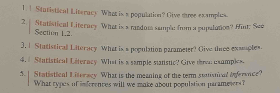 Statistical Literacy What is a population? Give three examples. 
2. | Statistical Literacy What is a random sample from a population? Hint: See 
Section 1.2. 
3. | Statistical Literacy What is a population parameter? Give three examples. 
4. | Statistical Literacy What is a sample statistic? Give three examples. 
5. | Statistical Literacy What is the meaning of the term statistical inference? 
What types of inferences will we make about population parameters?