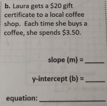 Laura gets a $20 gift 
certificate to a local coffee 
shop. Each time she buys a 
coffee, she spends $3.50. 
slope (m)= _ 
y-intercept (b)= _ 
equation:_