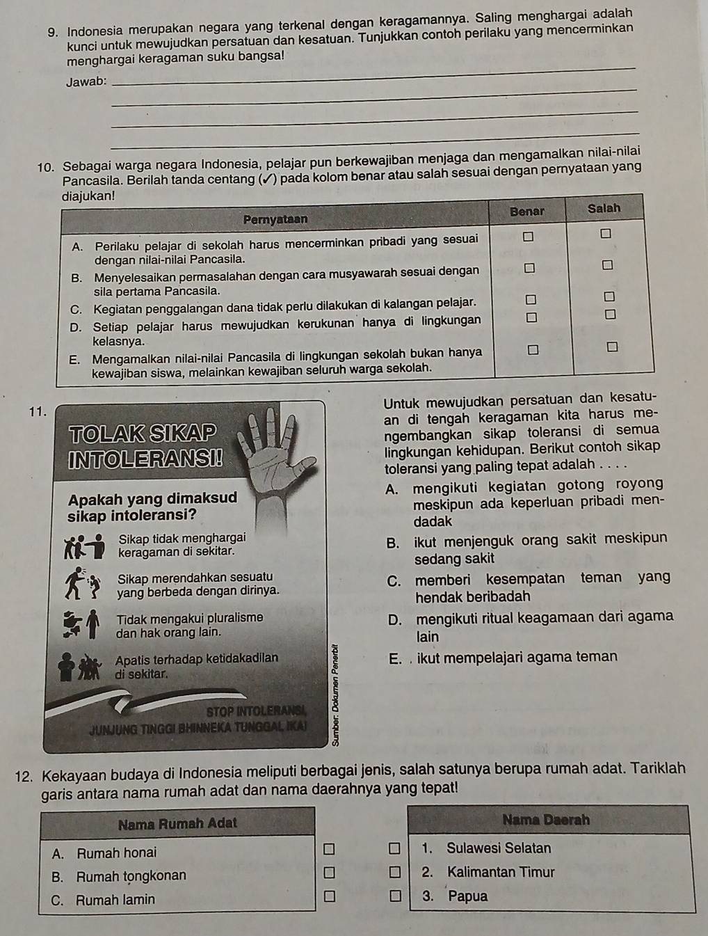 Indonesia merupakan negara yang terkenal dengan keragamannya. Saling menghargai adalah
kunci untuk mewujudkan persatuan dan kesatuan. Tunjukkan contoh perilaku yang mencerminkan
_
menghargai keragaman suku bangsa!
_
Jawab:
_
_
10. Sebagai warga negara Indonesia, pelajar pun berkewajiban menjaga dan mengamalkan nilai-nilai
Pancasila. Berilah tanda centang (✓) pada kolom benar atau salah sesuai dengan pernyataan yang
11. Untuk mewujudkan persatuan dan kesatu-
TOLAK SIKAP an di tengah keragaman kita harus me-
ngembangkan sikap toleransi di semua
INTOLERANSI! lingkungan kehidupan. Berikut contoh sikap
toleransi yang paling tepat adalah . . . .
Apakah yang dimaksud A. mengikuti kegiatan gotong royon
sikap intoleransi? meskipun ada keperluan pribadi men-
dadak
Sikap tidak menghargai
keragaman di sekitar. B. ikut menjenguk orang sakit meskipun
sedang sakit
Sikap merendahkan sesuatu C. memberi kesempatan teman yan
yang berbeda dengan dirinya.
hendak beribadah
Tidak mengakui pluralisme D. mengikuti ritual keagamaan dari agama
dan hak orang lain. lain
Apatis terhadap ketidakadilan E.  ikut mempelajari agama teman
di sekitar.
STOP INTOLERANSI
JUNJUNG TINGGI BHINNEKA TUNGGAL IKAI
5
12. Kekayaan budaya di Indonesia meliputi berbagai jenis, salah satunya berupa rumah adat. Tariklah
garis antara nama rumah adat dan nama daerahnya yang tepat!
Nama Rumah Adat Nama Daerah
A. Rumah honai 1. Sulawesi Selatan
B. Rumah tọngkonan 2. Kalimantan Timur
C. Rumah lamin
3. Papua