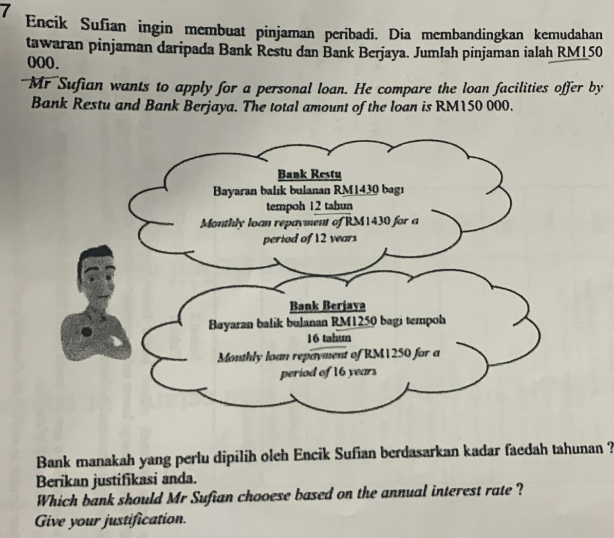 Encik Sufian ingin membuat pinjaman peribadi. Dia membandingkan kemudahan 
tawaran pinjaman daripada Bank Restu dan Bank Berjaya. Jumlah pinjaman ialah RM150
000. 
Mr Sufian wants to apply for a personal loan. He compare the loan facilities offer by 
Bank Restu and Bank Berjaya. The total amount of the loan is RM150 000. 
Bank manakah yang perlu dipilih oleh Encik Sufian berdasarkan kadar faedah tahunan ? 
Berikan justifikasi anda. 
Which bank should Mr Sufian chooese based on the annual interest rate ? 
Give your justification.