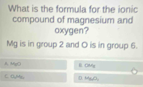 What is the formula for the ionic
compound of magnesium and
oxygen?
Mg is in group 2 and O is in group 6.
A. MgO
B. OMg
C. O_5Mg_2
D. Mg_6O_2