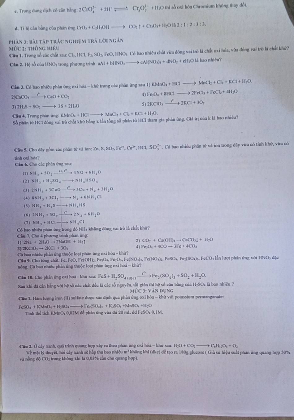 Trong dung dịch cỏ căn bằng: 2CrO_4^((2-)+2H^+)leftharpoons Cr_2O_7^((2-)+H_2)O thì số oxi hóa Chromium không thay đổi.
đ. Tỉ lệ cân bằng của phản ứng CrO_3+C_2H_5OHto CO_2uparrow +Cr_2O_3+H_2O là 2:1:2:3:3.
Phản 3: bài tập trác nghiệm trả lời ngắn
ức 2: thông hiệu
Câu 1. Trong số các chất sau: Cl_2,HCl,F_2,SO_2,FeO,HNO_3.C. Có bao nhiêu chất vừa đóng vai trò là chất oxi hóa, vừa đóng vai trò là chất khứ?
Câu 2. Hệ số của HNO5 trong phương trình: aAl+bHNO_3to cAl(NO_3)_3+dNO_2+eH_2O là bao nhiêu?
Câu 3. Có bao nhiêu phản ứng oxi hóa - khử trong các phản ứng sau 1) KMnO_4+HClto MnCl_2+Cl_2+KCl+H_2O.
2)CaCO_3xrightarrow I°CaO+CO_2
4) Fe_3O_4+8HClto 2FeCl_3+FeCl_2+4H_2O
3) 2H_2S+SO_2to 3S+2H_2O
5) 2KClO_3to 22K2KCl+3O_2
Câu 4. Trong phản ứng: KMnO_4+HClto MnCl_2+Cl_2+KCl+H_2O.
Số phân từ HCl đóng vai trò chất khử bằng k lằn tổng số phân tử HCl tham gia phản ứng. Giá trị của k là bao nhiêu?
Câu 5. Cho dây gồm các phân tử và ion: Zn,S,SO_2,Fe^(2+),Cu^(2+),HCl,SO_3^((2-). Cỏ bao nhiêu phân tử và ion trong dãy vừa có tỉnh khử, vừa có
tính oxi hóa?
Câu 6. Cho các phản ứng sau:
(1) NH_3)+5O_2to 4NO+6H_2O
(2) NH_3+H_2SO_4to NH_4HSO_4
(3) 2NH_3+3CuOto xlongequal I°3Cu+N_2+3H_2O
(4) 8NH_3+3Cl_2to N_2+6NH_4Cl
(5) NH_3+H_2Sto NH_4HS
(6) 2NH_3+3O_2xrightarrow [2N_2+6H_2O
(7) NH_3+HClto NH_4Cl
Có bao nhiêu phản ứng trong đó NH₃ không đóng vai trò là chất khử?
Câu 7. Cho 4 phương trình phản ứng:
1) 2Na+2H_2Oto 2NaOH+H_2uparrow
2) CO_2+Ca(OH)_2to CaCO_3downarrow +H_2O
3) 2KClO_3to 2KCl+3O_2 4) Fe_3O_4+4COto 3Fe+4CO_2
Có bao nhiêu phản ứng thuộc loại phản ứng oxi hóa - khử?
Câu 9. Cho từng chất: 1 :Fe,FeO,Fe(OH)_2,Fe_3O_4,Fe_2O_3,Fe(NO_3)_3,Fe(NO_3)_2,FeSO_4,Fe_2(SO_4)_3,FeCO_3 ần lượt phân ứng v ới 1 INO_3d ic
nóng. Có bao nhiêu phản ứng thuộc loại phân ứηg oxi hoá -- khử?
Câu 10. Cho phân ứng oxi hoá - khử sau: FeS+H_2SO_4(aF)to Fe_1^0Fe_2(SO_4)_3+SO_2+H_2O.
Sau khi đã cân bằng với hệ số các chất đều là các số nguyên, tối giản thì hệ số cân bằng của H₂SO₄ là bao nhiêu ?
MỨC 3 :Vlambda NDUN
Câu 1. Hàm lượng iron (II) sulfate được xác định qua phản ứng oxi hóa - khử với potassium permanganate:
FeSO_4+KMnO_4+H_2SO_4to Fe_2(SO_4)_3+K_2SO_4+ InSO_4+H_2O
Tính thể tích KMnO₄ 0,02M để phản ứng vừa đủ 20 mL dd FeS O_40.1N 4
Câu 2. Ở cây xanh, quá trình quang hợp xảy ra theo phản ứng oxi hóa - khử sau: H_2O+CO_2to C_6H_12O_6+O_2
Về mặt lý thuyết, hỏi cây xanh sẽ hấp thu bao nhiêu m^3 khōng khí (dkc) để tạo ra 180g glucose ( Giả sử hiệu suất phản ứng quang hợp 50%
và nồng độ CO₂ trong không khí là 0,03% cần cho quang hợp).