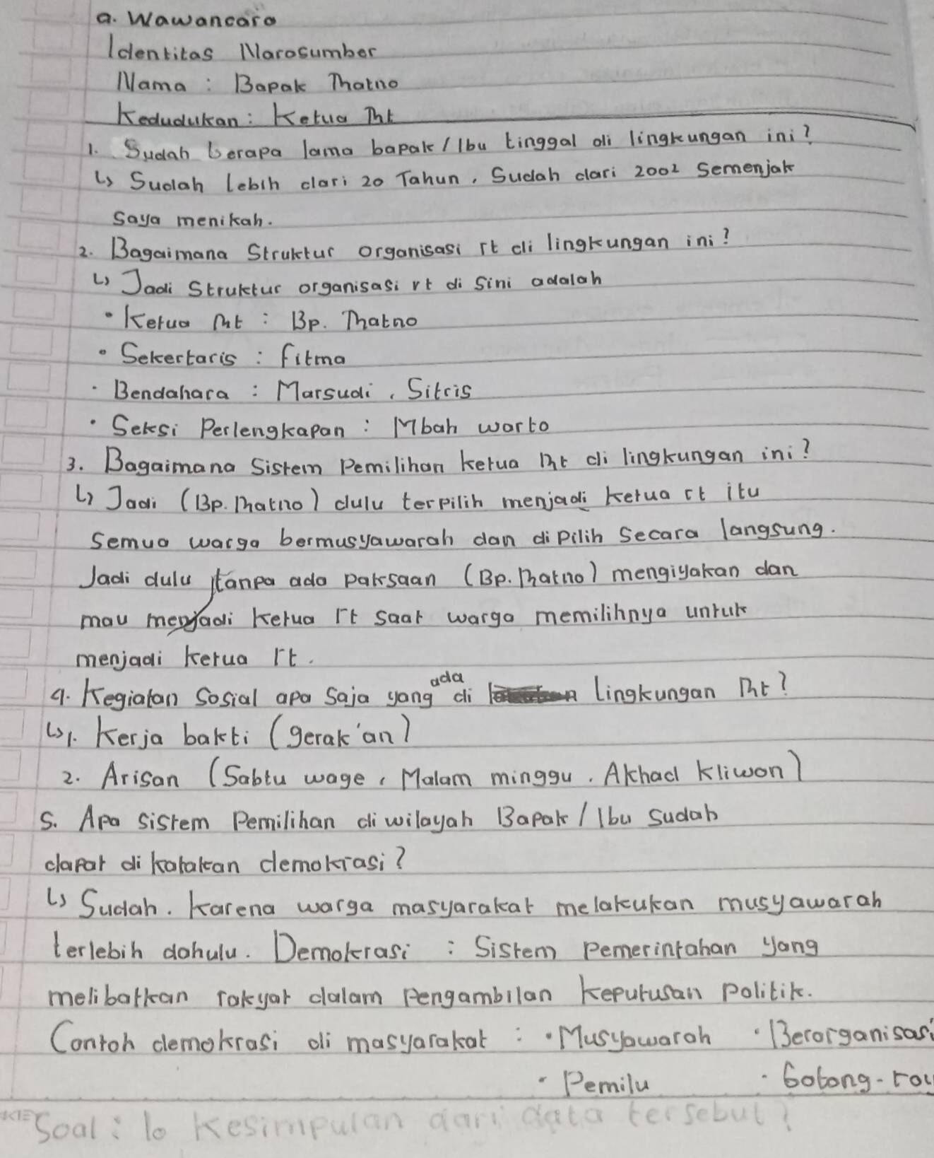 Wawancaro 
Identitas Marosumber 
Mama : Bapal Thatno 
Kedudukan: Ketua ThE 
1. Sudah Derapa lama bapal (lbu Linggal di lingkeungan ini? 
Li Sudah leblh clari 20 Tahun, Sudah dlari 2002 Semenjak 
Saya menikah. 
2. Bagaimana Strultur organisasi it cli lingkungan ini? 
L Jaoli Strultur organisasi rt di Sini adalah 
Kerua nt : Bp. Thatno 
Selcertaris : fitma 
Bendahara: Marsudi, Sitcis 
Setsi Perlengtapan: Mbah worto 
3. Bagaimana Sisten Pemilihon kerua hr cli lingkungan ini? 
Li Jaai (Bp. Thatno) dulu terpilin menjadi kerua it itu 
Semua warga bermusyawarah dan dipilih Secara langsung. 
Jadi dulu jlanea ado parksaan (Bp. Darnol mengiyakan dan 
mav mepyadi Kelua rt Saar warga memilihnya unruk 
menjadi kerua rt. 
9. Kegialan Sosial apa Saja yongeqi Lingkungan nt? 
(1. Kerja bakti (gerak an) 
2. Arisan (Sablu wage, Malam minggu. Alhad kliwon) 
S. Apa sisrem Pemilihan diwilayah Bapak / lbu Sudab 
clapar di katakcan demokrasi? 
U Sudah. Karena warga masyarakat melakukan musyawarah 
terlebih dohulu. Demolerasi: Sistem pemerintahan yong 
melibatkan rakyar dlalam Pengambilan kepurusan politik. 
Contoh demokrasi oi masyarakat: Musyowaroh Berorganisas 
"Pemila 
Golong-rou 
Soal : lo