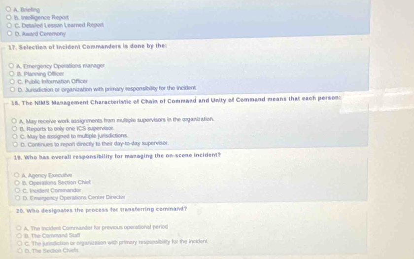 A. Brieling
B. Intelligence Report
C. Detailed Lesson Leared Report
D. Award Ceremony
17. Selection of Incident Commanders is done by the:
A. Emergency Operations manager
B. Planning Officer
C. Public Information Officer
D. Jurisdiction or organization with primary responsibility for the incident
18. The NIMS Management Characteristic of Chain of Command and Unity of Command means that each person:
A. May receive work assignments from multiple supervisors in the organization.
B. Reports to only one ICS supervisor.
C. May be assigned to multiple jurisdictions.
D. Continues to report directly to their day-to-day supervisor.
19. Who has overall responsibility for managing the on-scene incident?
A, Agency Executive
B. Operations Section Chiel
C. Incident Commander
D. Emergency Operations Center Director
20. Who designates the process for transferring command?
A. The Incident Commander for previous operational period
B. The Command Staff
C. The jurisdiction or organization with primary responsibility for the Incident
D. The Seczion Chiets