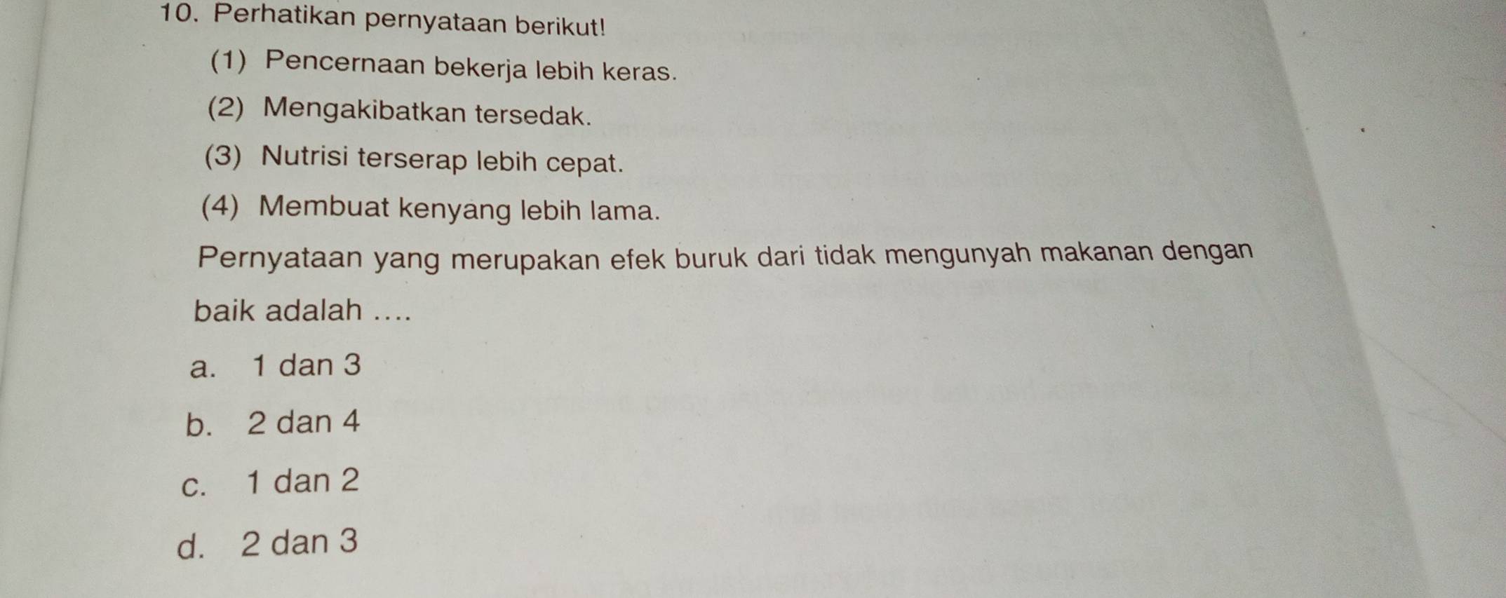 Perhatikan pernyataan berikut!
(1) Pencernaan bekerja lebih keras.
(2) Mengakibatkan tersedak.
(3) Nutrisi terserap lebih cepat.
(4) Membuat kenyang lebih lama.
Pernyataan yang merupakan efek buruk dari tidak mengunyah makanan dengan
baik adalah ....
a. 1 dan 3
b. 2 dan 4
c. 1 dan 2
d. 2 dan 3