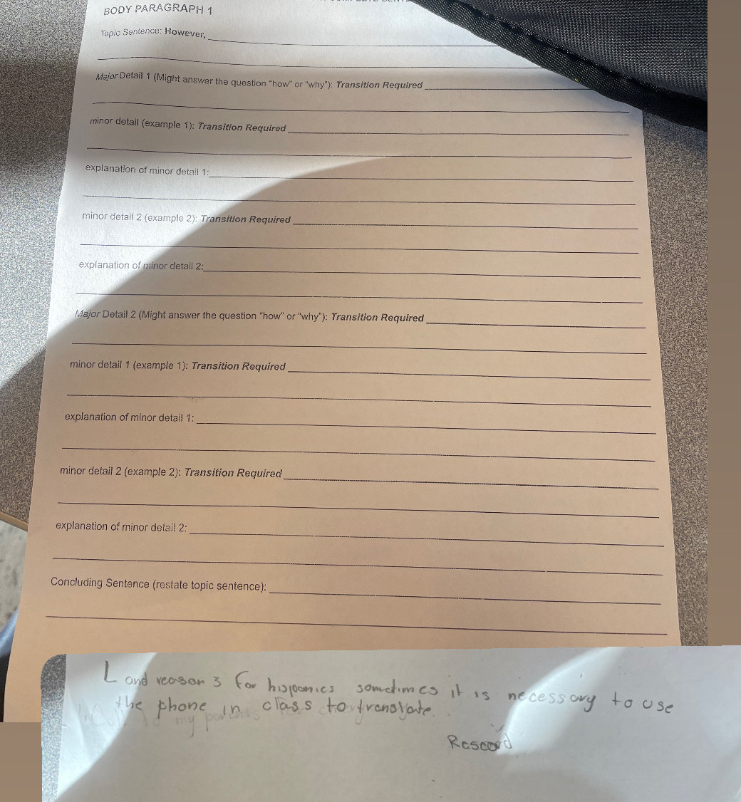 BODY PARAGRAPH 1 
_ 
Topic Sentence: However, 
_ 
Major Detail 1 (Might answer the question "how" or ''why"): Transition Required_ 
_ 
_ 
minor detail (example 1): Transition Required 
_ 
_ 
explanation of minor detail 1 
_ 
minor detail 2 (example 2): Transition Required 
_ 
_ 
explanation of minor detail 2_ 
_ 
_ 
Major Detail 2 (Might answer the question "how" or "why"): Transition Required 
_ 
minor detail 1 (example 1): Transition Required_ 
_ 
explanation of minor detail 1: 
_ 
_ 
minor detail 2 (example 2): Transition Required 
_ 
_ 
_ 
explanation of minor detail 2: 
_ 
_ 
Concluding Sentence (restate topic sentence): 
_