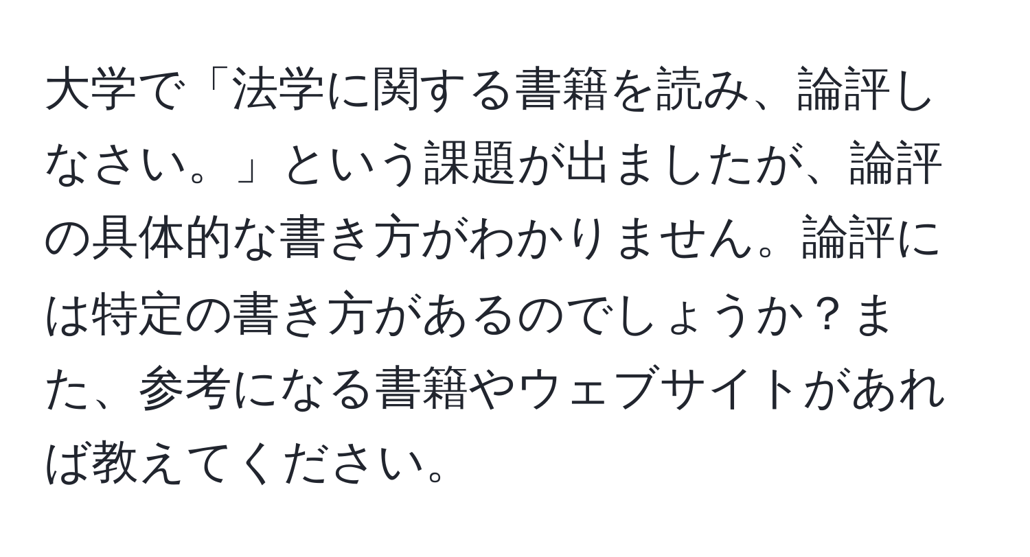 大学で「法学に関する書籍を読み、論評しなさい。」という課題が出ましたが、論評の具体的な書き方がわかりません。論評には特定の書き方があるのでしょうか？また、参考になる書籍やウェブサイトがあれば教えてください。