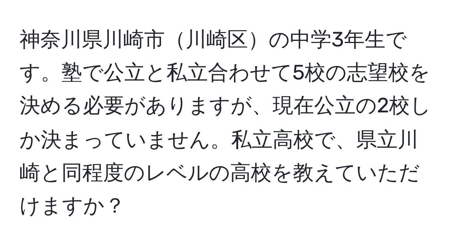 神奈川県川崎市川崎区の中学3年生です。塾で公立と私立合わせて5校の志望校を決める必要がありますが、現在公立の2校しか決まっていません。私立高校で、県立川崎と同程度のレベルの高校を教えていただけますか？