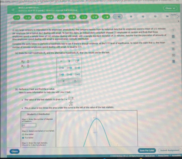 eks.com/aleksco:x/hsLex/1o_u-lgNsk7j8P3jH-1ky>-bCdyps2nJx2_kv2Xf826f820138f09fb9CWdd3c03c60fff8b0dj033
/ B  /    k
Queson 10 of 30 (1 point) ] Question Altemplc 1 of Unlimited Chuse
2 √ 8 √9 s0 12 13 14 Expañot
√6
A very large company is interested in its employees' productivity. The company reports from its historical data that its employees spend a mean of 151 minutes
per employee (on a typical day) dealing with email. To test this claim, an independent consultant chooses 21 employees at random and finds that those
employees spend a sample mean of 142 minutes dealing with emall, with a sample standard devlation of 21 minutes. Assume that the population of amounts of
tme emplovees spend dealing with email is approximately normally distributed.
Complete the parts below to perform a hypothesis test to see if there is enough evidence, at the 0.10 level of significance, to reject the claim that μ, the mean
number of minutes employees spend dealing with email, is equal to 151.
(a) State the null hypothesis H_3 and the alternative hypothesis H_1 that you would use for the test.
+
H_0
H_1: ] 
(b) Perform a i test and find the p-value.
Here is some informution to help you with your I test.
The value of the test statistic is given by t=frac overline x-y 1/sqrt(n) 
The p-value is two times the area under the curve to the left of the value off the test statistic.
Situdent's t Distribution
of freadion. Step L: Erter the nurriber of degress
Bap 2: Belest one-tailed or two-tailed.
Cna-taled
too-maled
Seo 3: Enter the teat statatic (Round to 3 decimal places.)
Check Save For Later Submit Assignment
S of the 1. Ptary Cee 1. Aceadally