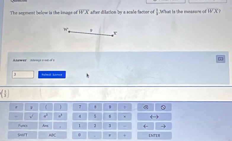 Question 
The segment below is the image of overline WX after dilation by a scale factor of  1/3 .What is the measure of overline WX ?
W' 9
x
Answer Attempt 2 out of 2
3 Submit Answer
( 1/3 )
z y  ) 7 8 9 ÷ 
= sqrt() a^2 a^b 4 5 6 × 
Funcs Ans 1 2 3 - 
SHIFT ABC 0 . π + ENTER