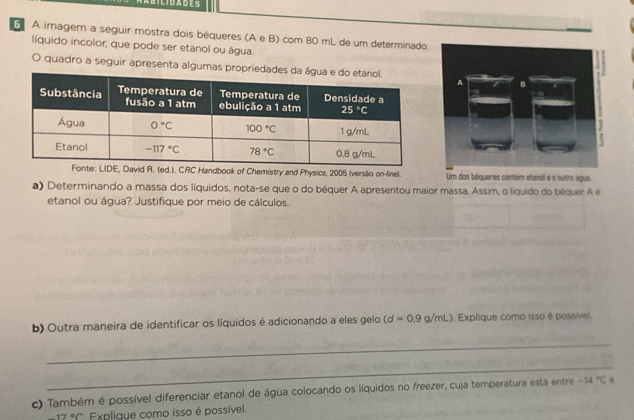 A imagem a seguir mostra dois béqueres (A e B) com 80 mL de um determinado
líquido incolor, que pode ser etanol ou água.
O quadro a seguir apresenta algumas propriedade
CRC Handbook of Chemistry and Physics, 2005 (verslio on-linel. Um dos béqueres contém etanol e o outro água.
a) Determinando a massa dos líquidos, nota-se que o do béquer A apresentou maior massa. Assim, o líquido do béquer Aé
etanol ou água? Justifique por meio de cálculos.
b) Outra maneira de identificar os líquidos é adicionando a eles gelo (d=0.9g/mL). Explique como isso é possível.
_
_
c) Também é possível diferenciar etanol de água colocando os líquidos no freezer, cuja temperatura está entre -14°C e
7°C Explique como isso é possível.