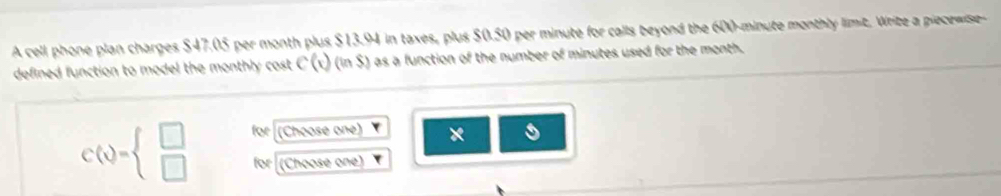 A cell phone plan charges $47.05 per month plus $13.94 in taxes, plus $0.50 per minute for calls beyond the 600-minute monthly limit. Write a piecewise 
defined function to model the monthly cost . C(x)(in$) as a function of the number of minutes used for the month.
C(x)=beginarrayl □  □ endarray. for (Choose one) × 
for (Choose one)