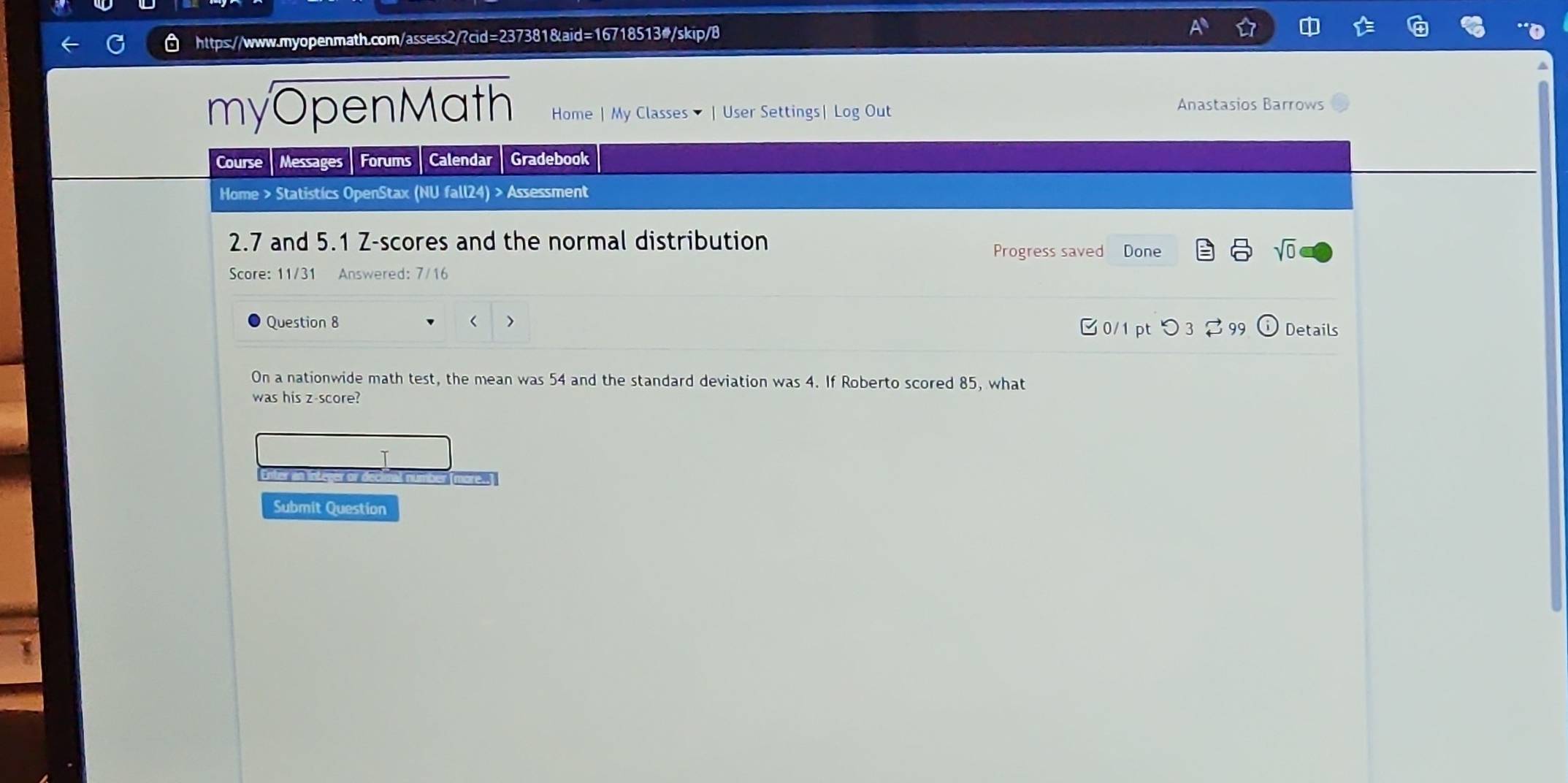 a 
myOpenMath Home | My Classes | User Settings| Log Out 
Anastasios Barrows 
Course Messages Forums Calendar Gradebook 
Home > Statistics OpenStax (NU fall24) > Assessment
2.7 and 5.1 Z-scores and the normal distribution 
Progress saved Done sqrt(0) 
Score: 11/31 Answered: 7/16 
Question 8 < 0/1 pt つ 3 2 99 Details 
On a nationwide math test, the mean was 54 and the standard deviation was 4. If Roberto scored 85, what 
was his z-score? 
Le 
Submit Question
