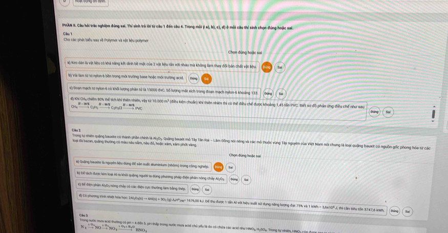 PHAN II. Câu hỏi trác nghiệm đúng sai. Thí sinh trả lời từ câu 1 đến câu 4. Trong môi ý a), b), c), đ) ở mỗi câu thí sinh chọn đúng hoặc sai.
càu 1
Cho các phát biểu sau về Polymer và vật liệu polymer
Chọn đúng hoặc sai
a) Keo dân là vật liệu có khả năng kết dinh bề mặt của 2 vật liệu răn với nhau mà không làm thay đổi bán chất vật liệu. Sai
b) Vài làm từ tơ nylon-6 bền trong môi trường base hoặc môi trường acid.
c) Đoạn mạch tơ nylon-6 có khối lượng phân từ là 15000 đvC. Số lượng mắt xích trong đoạn mạch nylon-6 khoảng 133. Dứng Sai
d) Khí CH4 chiếm 80% thế tích khi thiên nhiên, vậy từ 16 C_CH_4xrightarrow H-C_2H_2xrightarrow H-∈fty xrightarrow C_2H_3Clto Cl^-to Pvc 1000m^3 (điều kiện chuẩn) khi thiên nhiên thì có thể điều chế được khoảng 1,45 tấn PVC. Biết sơ đồ phản ứng điều chế như sau
Đùng Sai
Câu 2
Trong tự nhiên quặng bauxte có thành phần chính là Al₂O₃. Quậng bauxit mỏ Tây Tân Rai - Lâm Đồng nói riêng và các mô thuộc vùng Tây nguyên của Việt Nam nói chung là loại quảng bauxt có nguồn gốc phong hóa từ các
loại đá bazan, quặng thường có màu nàu sẵm, nău đồ, hoặc xám, xám phớt vàng.
Chọn dúng hoặc sai
a) Quậng bauxite là nguyên liệu dùng để sản xuất aluminium (nhôm) trong công nghiệp
b) Để tách được kim loại Al ra khỏi quậng người ta dùng phương pháp điện phản nóng chảy Al₂O3.
Đ ) Bế điện phân Al;03 nóng chây có các điện cực thường làm bằng thép
đ) Có phương trình shiệt hóa học: 2N_2O_3(s)to 4N(s)+3O_2(g)Delta H° a= 1676,00 kJ. Để thu được 1 tấn Al với hiệu suất sử dụng năng lượng đạt 75% và 1 wh=3.6* 10^4J 1 thi cần tiêu tồn 5747,6 kWh.
Câu 3 Trong nước mưa acid thường có art=4delr in S. pH thấp trong nước mưa acid chủ yểu là do có chứa các acid như HNO₃, H₃SO4. Trong tự nhiên, HNO4 còn đựm
N_2xrightarrow +O_2NOxrightarrow +O_2NO_2xrightarrow +O_2+H_2OHNO_3