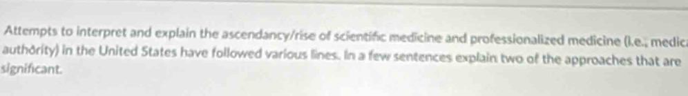 Attempts to interpret and explain the ascendancy/rise of scientific medicine and professionalized medicine ().e., medica 
authority) in the United States have followed various lines. In a few sentences explain two of the approaches that are 
significant.