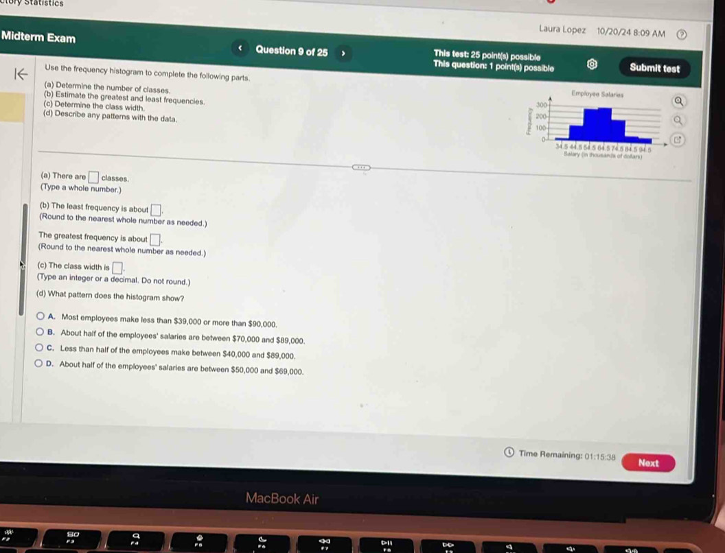 ry Statistics
Laura Lopez 10/20/24 8:09 AM
Midterm Exam Question 9 of 25 This test: 25 point(s) possible
This question: 1 point(s) possible Submit test
Use the frequency histogram to complete the following parts.
(a) Determine the number of classes.
(b) Estimate the greatest and least frequencies.
(c) Determine the class width. 
(d) Describe any patterns with the data. 
(a) There are □ classes.
(Type a whole number.)
(b) The least frequency is about □. 
(Round to the nearest whole number as needed.)
The greatest frequency is about □. 
(Round to the nearest whole number as needed.)
(c) The class width is □. 
(Type an integer or a decimal. Do not round.)
(d) What pattern does the histogram show?
A. Most employees make less than $39,000 or more than $90,000.
B. About half of the employees' salaries are between $70,000 and $89,000.
C. Less than half of the employees make between $40,000 and $89,000.
D. About half of the employees' salaries are between $50,000 and $69,000.
Time Remaining: () 1:15:38 Next
MacBook Ai